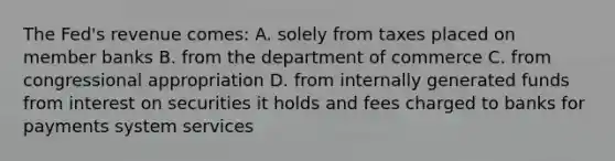 The Fed's revenue comes: A. solely from taxes placed on member banks B. from the department of commerce C. from congressional appropriation D. from internally generated funds from interest on securities it holds and fees charged to banks for payments system services