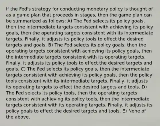 If the Fed's strategy for conducting monetary policy is thought of as a game plan that proceeds in stages, then the game plan can be summarized as follows: A) The Fed selects its policy goals, then the intermediate targets consistent with achieving its policy goals, then the operating targets consistent with its intermediate targets. Finally, it adjusts its policy tools to effect the desired targets and goals. B) The Fed selects its policy goals, then the operating targets consistent with achieving its policy goals, then the intermediate targets consistent with its operating targets. Finally, it adjusts its policy tools to effect the desired targets and goals. C) The Fed selects its policy goals, then the intermediate targets consistent with achieving its policy goals, then the policy tools consistent with its intermediate targets. Finally, it adjusts its operating targets to effect the desired targets and tools. D) The Fed selects its policy tools, then the operating targets consistent with achieving its policy tools, then the intermediate targets consistent with its operating targets. Finally, it adjusts its policy goals to effect the desired targets and tools. E) None of the above.