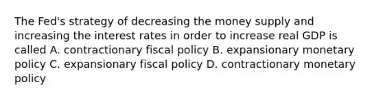 The Fed's strategy of decreasing the money supply and increasing the interest rates in order to increase real GDP is called A. contractionary fiscal policy B. expansionary monetary policy C. expansionary fiscal policy D. contractionary monetary policy