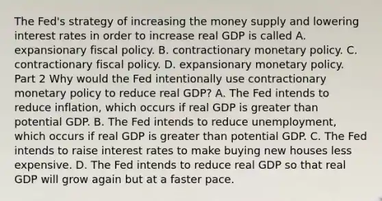 The​ Fed's strategy of increasing the money supply and lowering interest rates in order to increase real GDP is called A. expansionary fiscal policy. B. contractionary monetary policy. C. contractionary fiscal policy. D. expansionary monetary policy. Part 2 Why would the Fed intentionally use contractionary monetary policy to reduce real​ GDP? A. The Fed intends to reduce​ inflation, which occurs if real GDP is greater than potential GDP. B. The Fed intends to reduce​ unemployment, which occurs if real GDP is greater than potential GDP. C. The Fed intends to raise interest rates to make buying new houses less expensive. D. The Fed intends to reduce real GDP so that real GDP will grow again but at a faster pace.