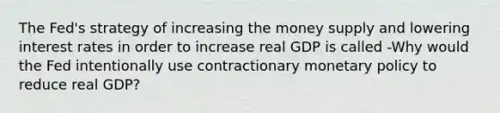 The​ Fed's strategy of increasing the money supply and lowering interest rates in order to increase real GDP is called -Why would the Fed intentionally use contractionary monetary policy to reduce real​ GDP?