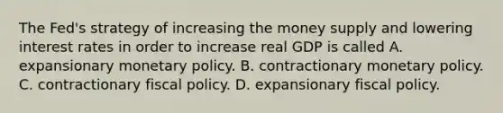 The​ Fed's strategy of increasing the money supply and lowering interest rates in order to increase real GDP is called A. expansionary <a href='https://www.questionai.com/knowledge/kEE0G7Llsx-monetary-policy' class='anchor-knowledge'>monetary policy</a>. B. contractionary monetary policy. C. contractionary <a href='https://www.questionai.com/knowledge/kPTgdbKdvz-fiscal-policy' class='anchor-knowledge'>fiscal policy</a>. D. expansionary fiscal policy.