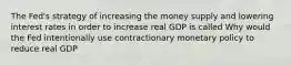 The​ Fed's strategy of increasing the money supply and lowering interest rates in order to increase real GDP is called Why would the Fed intentionally use contractionary monetary policy to reduce real​ GDP