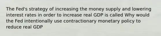 The​ Fed's strategy of increasing the money supply and lowering interest rates in order to increase real GDP is called Why would the Fed intentionally use contractionary monetary policy to reduce real​ GDP