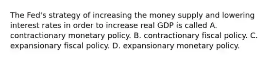 The​ Fed's strategy of increasing the money supply and lowering interest rates in order to increase real GDP is called A. contractionary monetary policy. B. contractionary fiscal policy. C. expansionary fiscal policy. D. expansionary monetary policy.