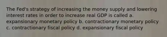 The Fed's strategy of increasing the money supply and lowering interest rates in order to increase real GDP is called a. expansionary monetary policy b. contractionary monetary policy c. contractionary fiscal policy d. expansionary fiscal policy