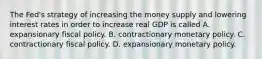 The​ Fed's strategy of increasing the money supply and lowering interest rates in order to increase real GDP is called A. expansionary fiscal policy. B. contractionary monetary policy. C. contractionary fiscal policy. D. expansionary monetary policy.