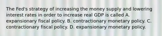 The​ Fed's strategy of increasing the money supply and lowering interest rates in order to increase real GDP is called A. expansionary fiscal policy. B. contractionary monetary policy. C. contractionary fiscal policy. D. expansionary monetary policy.