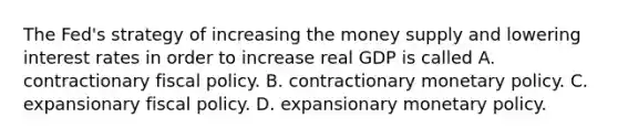 The​ Fed's strategy of increasing the money supply and lowering interest rates in order to increase real GDP is called A. contractionary fiscal policy. B. contractionary monetary policy. C. expansionary fiscal policy. D. expansionary monetary policy.