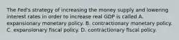 The​ Fed's strategy of increasing the money supply and lowering interest rates in order to increase real GDP is called A. expansionary monetary policy. B. contractionary monetary policy. C. expansionary fiscal policy. D. contractionary fiscal policy.