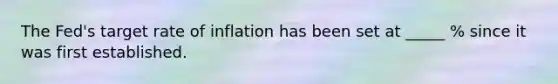 The Fed's target rate of inflation has been set at _____ % since it was first established.