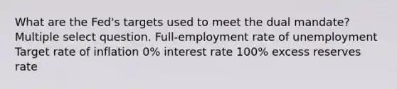 What are the Fed's targets used to meet the dual mandate? Multiple select question. Full-employment rate of unemployment Target rate of inflation 0% interest rate 100% excess reserves rate