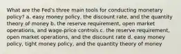 ​What are the Fed's three main tools for conducting monetary policy? a. ​easy money policy, the discount rate, and the quantity theory of money b. ​the reserve requirement, open market operations, and wage-price controls c. ​the reserve requirement, open market operations, and the discount rate d. ​easy money policy, tight money policy, and the quantity theory of money