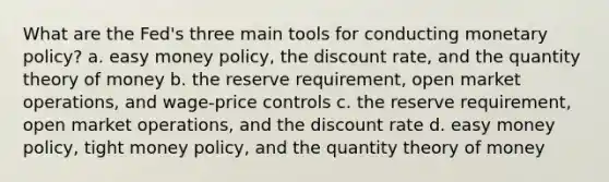 ​What are the Fed's three main tools for conducting monetary policy? a. ​easy money policy, the discount rate, and the quantity theory of money b. ​the reserve requirement, open market operations, and wage-price controls c. ​the reserve requirement, open market operations, and the discount rate d. ​easy money policy, tight money policy, and the quantity theory of money