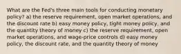 What are the Fed's three main tools for conducting monetary policy? a) the reserve requirement, open market operations, and the discount rate b) easy money policy, tight money policy, and the quantity theory of money c) the reserve requirement, open market operations, and wage-price controls d) easy money policy, the discount rate, and the quantity theory of money