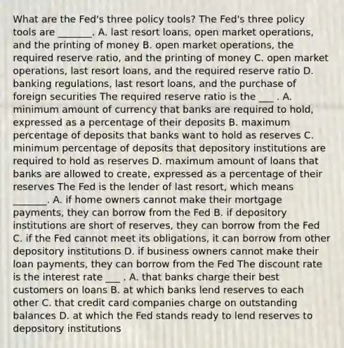 What are the Fed's three policy tools? The​ Fed's three policy tools are​ _______. A. last resort​ loans, open market​ operations, and the printing of money B. open market​ operations, the required reserve​ ratio, and the printing of money C. open market​ operations, last resort​ loans, and the required reserve ratio D. banking​ regulations, last resort​ loans, and the purchase of foreign securities The required reserve ratio is the ___ . A. minimum amount of currency that banks are required to hold, expressed as a percentage of their deposits B. maximum percentage of deposits that banks want to hold as reserves C. minimum percentage of deposits that depository institutions are required to hold as reserves D. maximum amount of loans that banks are allowed to create, expressed as a percentage of their reserves The Fed is the lender of last​ resort, which means​ _______. A. if home owners cannot make their mortgage​ payments, they can borrow from the Fed B. if depository institutions are short of​ reserves, they can borrow from the Fed C. if the Fed cannot meet its​ obligations, it can borrow from other depository institutions D. if business owners cannot make their loan​ payments, they can borrow from the Fed The discount rate is the interest rate ___ . A. that banks charge their best customers on loans B. at which banks lend reserves to each other C. that credit card companies charge on outstanding balances D. at which the Fed stands ready to lend reserves to depository institutions