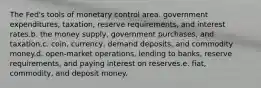 The Fed's tools of monetary control area. government expenditures, taxation, reserve requirements, and interest rates.b. the money supply, government purchases, and taxation.c. coin, currency, demand deposits, and commodity money.d. open-market operations, lending to banks, reserve requirements, and paying interest on reserves.e. fiat, commodity, and deposit money.