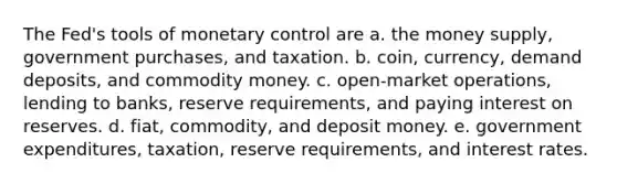 The Fed's tools of monetary control are a. the money supply, government purchases, and taxation. b. coin, currency, demand deposits, and commodity money. c. open-market operations, lending to banks, reserve requirements, and paying interest on reserves. d. fiat, commodity, and deposit money. e. government expenditures, taxation, reserve requirements, and interest rates.