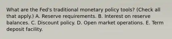 What are the​ Fed's traditional monetary policy​ tools? ​(Check all that apply.​) A. Reserve requirements. B. Interest on reserve balances. C. Discount policy. D. Open market operations. E. Term deposit facility.