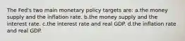 The Fed's two main monetary policy targets are: a.the money supply and the inflation rate. b.the money supply and the interest rate. c.the interest rate and real GDP. d.the inflation rate and real GDP.