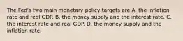 The​ Fed's two main monetary policy targets are A. the inflation rate and real GDP. B. the money supply and the interest rate. C. the interest rate and real GDP. D. the money supply and the inflation rate.