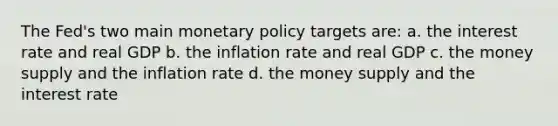 The Fed's two main monetary policy targets are: a. the interest rate and real GDP b. the inflation rate and real GDP c. the money supply and the inflation rate d. the money supply and the interest rate