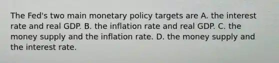 The Fed's two main monetary policy targets are A. the interest rate and real GDP. B. the inflation rate and real GDP. C. the money supply and the inflation rate. D. the money supply and the interest rate.