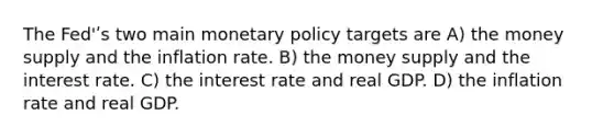 The Fed'ʹs two main monetary policy targets are A) the money supply and the inflation rate. B) the money supply and the interest rate. C) the interest rate and real GDP. D) the inflation rate and real GDP.