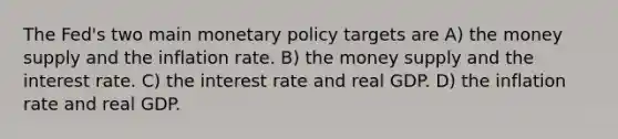 The Fed's two main monetary policy targets are A) the money supply and the inflation rate. B) the money supply and the interest rate. C) the interest rate and real GDP. D) the inflation rate and real GDP.