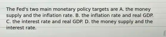 The​ Fed's two main monetary policy targets are A. the money supply and the inflation rate. B. the inflation rate and real GDP. C. the interest rate and real GDP. D. the money supply and the interest rate.