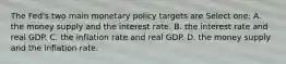 The Fed's two main monetary policy targets are Select one: A. the money supply and the interest rate. B. the interest rate and real GDP. C. the inflation rate and real GDP. D. the money supply and the inflation rate.