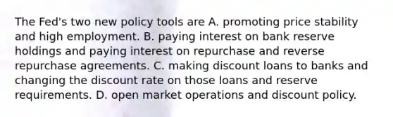 The​ Fed's two new policy tools are A. promoting price stability and high employment. B. paying interest on bank reserve holdings and paying interest on repurchase and reverse repurchase agreements. C. making discount loans to banks and changing the discount rate on those loans and reserve requirements. D. open market operations and discount policy.