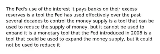 The Fed's use of the interest it pays banks on their excess reserves is a tool the Fed has used effectively over the past several decades to control the money supply is a tool that can be used to reduce the <a href='https://www.questionai.com/knowledge/kUIOOoB75i-supply-of-money' class='anchor-knowledge'>supply of money</a>, but it cannot be used to expand it is a monetary tool that the Fed introduced in 2008 is a tool that could be used to expand the money supply, but it could not be used to reduce it