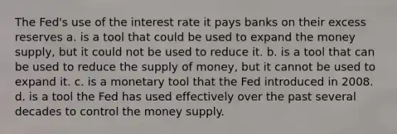 The Fed's use of the interest rate it pays banks on their excess reserves a. is a tool that could be used to expand the money supply, but it could not be used to reduce it. b. is a tool that can be used to reduce the <a href='https://www.questionai.com/knowledge/kUIOOoB75i-supply-of-money' class='anchor-knowledge'>supply of money</a>, but it cannot be used to expand it. c. is a monetary tool that the Fed introduced in 2008. d. is a tool the Fed has used effectively over the past several decades to control the money supply.