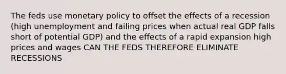 The feds use monetary policy to offset the effects of a recession (high unemployment and failing prices when actual real GDP falls short of potential GDP) and the effects of a rapid expansion high prices and wages CAN THE FEDS THEREFORE ELIMINATE RECESSIONS