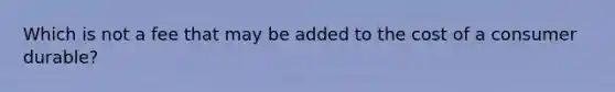 Which is not a fee that may be added to the cost of a consumer durable?