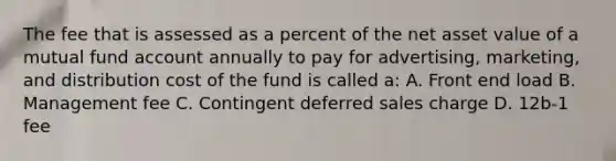 The fee that is assessed as a percent of the net asset value of a mutual fund account annually to pay for advertising, marketing, and distribution cost of the fund is called a: A. Front end load B. Management fee C. Contingent deferred sales charge D. 12b-1 fee