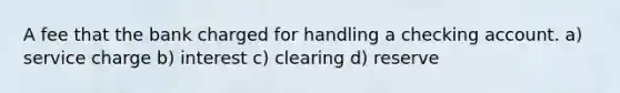 A fee that the bank charged for handling a checking account. a) service charge b) interest c) clearing d) reserve