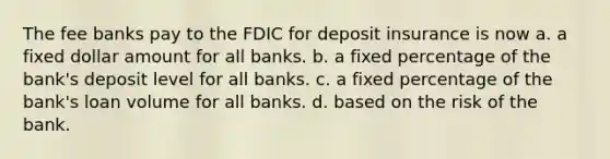 The fee banks pay to the FDIC for deposit insurance is now a. a fixed dollar amount for all banks. b. a fixed percentage of the bank's deposit level for all banks. c. a fixed percentage of the bank's loan volume for all banks. d. based on the risk of the bank.