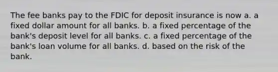 The fee banks pay to the FDIC for deposit insurance is now a. a fixed dollar amount for all banks. b. a fixed percentage of the bank's deposit level for all banks. c. a fixed percentage of the bank's loan volume for all banks. d. based on the risk of the bank.