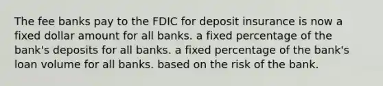 The fee banks pay to the FDIC for deposit insurance is now a fixed dollar amount for all banks. a fixed percentage of the bank's deposits for all banks. a fixed percentage of the bank's loan volume for all banks. based on the risk of the bank.