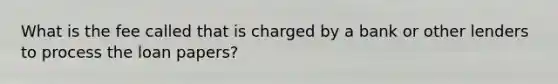 What is the fee called that is charged by a bank or other lenders to process the loan papers?