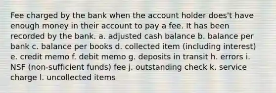 Fee charged by the bank when the account holder does't have enough money in their account to pay a fee. It has been recorded by the bank. a. adjusted cash balance b. balance per bank c. balance per books d. collected item (including interest) e. credit memo f. debit memo g. deposits in transit h. errors i. NSF (non-sufficient funds) fee j. outstanding check k. service charge l. uncollected items