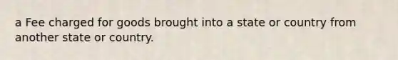 a Fee charged for goods brought into a state or country from another state or country.