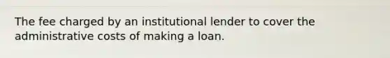 The fee charged by an institutional lender to cover the administrative costs of making a loan.