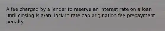 A fee charged by a lender to reserve an interest rate on a loan until closing is a/an: lock-in rate cap origination fee prepayment penalty