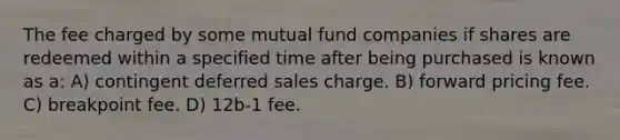 The fee charged by some mutual fund companies if shares are redeemed within a specified time after being purchased is known as a: A) contingent deferred sales charge. B) forward pricing fee. C) breakpoint fee. D) 12b-1 fee.