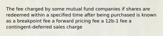 The fee charged by some mutual fund companies if shares are redeemed within a specified time after being purchased is known as a breakpoint fee a forward pricing fee a 12b-1 fee a contingent-deferred sales charge