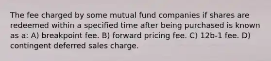 The fee charged by some mutual fund companies if shares are redeemed within a specified time after being purchased is known as a: A) breakpoint fee. B) forward pricing fee. C) 12b-1 fee. D) contingent deferred sales charge.