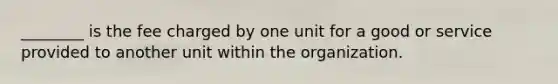 ________ is the fee charged by one unit for a good or service provided to another unit within the organization.